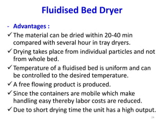 - Advantages :
The material can be dried within 20-40 min
compared with several hour in tray dryers.
Drying takes place from individual particles and not
from whole bed.
Temperature of a fluidised bed is uniform and can
be controlled to the desired temperature.
A free flowing product is produced.
Since the containers are mobile which make
handling easy thereby labor costs are reduced.
Due to short drying time the unit has a high output.
24
Fluidised Bed Dryer
 