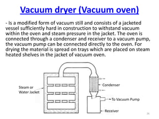 - Is a modified form of vacuum still and consists of a jacketed
vessel sufficiently hard in construction to withstand vacuum
within the oven and steam pressure in the jacket. The oven is
connected through a condenser and receiver to a vacuum pump,
the vacuum pump can be connected directly to the oven. For
drying the material is spread on trays which are placed on steam
heated shelves in the jacket of vacuum oven.
26
Steam or
Water Jacket
Condenser
To Vacuum Pump
Receiver
Vacuum dryer (Vacuum oven)
 