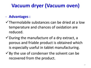 - Advantages :
Thermolabile substances can be dried at a low
temperature and chances of oxidation are
reduced.
During the manufacture of a dry extract, a
porous and friable product is obtained which
is especially useful in tablet manufacturing.
By the use of condenser the solvent can be
recovered from the product.
27
Vacuum dryer (Vacuum oven)
 