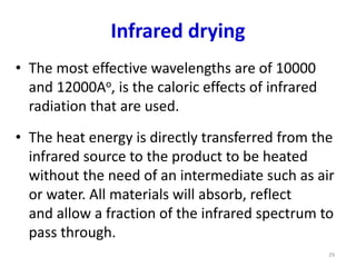 Infrared drying
• The most effective wavelengths are of 10000
and 12000Ao, is the caloric effects of infrared
radiation that are used.
• The heat energy is directly transferred from the
infrared source to the product to be heated
without the need of an intermediate such as air
or water. All materials will absorb, reflect
and allow a fraction of the infrared spectrum to
pass through.
29
 