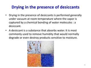Drying in the presence of desiccants
• Drying in the presence of desiccants is performed generally
under vacuum at room temperature where the vapor is
captured by a chemical bonding of water molecules : a
desiccant.
• A desiccant is a substance that absorbs water. It is most
commonly used to remove humidity that would normally
degrade or even destroy products sensitive to moisture.
31
 