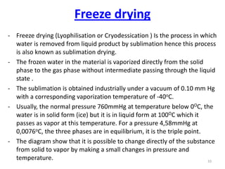 - Freeze drying (Lyophilisation or Cryodessication ) Is the process in which
water is removed from liquid product by sublimation hence this process
is also known as sublimation drying.
- The frozen water in the material is vaporized directly from the solid
phase to the gas phase without intermediate passing through the liquid
state .
- The sublimation is obtained industrially under a vacuum of 0.10 mm Hg
with a corresponding vaporization temperature of -40oC.
- Usually, the normal pressure 760mmHg at temperature below 0OC, the
water is in solid form (ice) but it is in liquid form at 100OC which it
passes as vapor at this temperature. For a pressure 4,58mmHg at
0,0076oC, the three phases are in equilibrium, it is the triple point.
- The diagram show that it is possible to change directly of the substance
from solid to vapor by making a small changes in pressure and
temperature. 33
Freeze drying
 