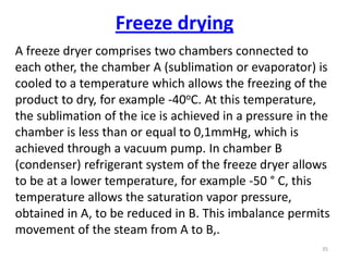 Freeze drying
A freeze dryer comprises two chambers connected to
each other, the chamber A (sublimation or evaporator) is
cooled to a temperature which allows the freezing of the
product to dry, for example -40oC. At this temperature,
the sublimation of the ice is achieved in a pressure in the
chamber is less than or equal to 0,1mmHg, which is
achieved through a vacuum pump. In chamber B
(condenser) refrigerant system of the freeze dryer allows
to be at a lower temperature, for example -50 ° C, this
temperature allows the saturation vapor pressure,
obtained in A, to be reduced in B. This imbalance permits
movement of the steam from A to B,.
35
 