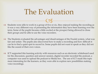  Students were able to work in a group of five or six, they enjoyed making the recording as
it was a very different way of presenting the information they have been learning over the
term, Some of the pupils became a little excited at the prospect being allowed to chose
their groups and be able to use the voice recorders.
 The Students evaluated the advantages and disadvantages of the Feudal system, what was
fair and unfair. The pupils also discovered how to make a recording and how difficult it
can be to find a quiet spot to record in. Some pupils did not want to speak as they did not
like the sound of their own voices.
 ICT supported this learning activity with resources such as an electronic whiteboard used
for the discussion, question and answer session, digital recorder recorded the podcast, a
computer was used to upload the podcast to Media box. The use of ICT made this topic
more interesting for the learners, as they were able to explore new possibilities making
voice recordings.
The Evaluation
 