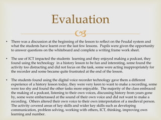 
Evaluation
• There was a discussion at the beginning of the lesson to reflect on the Feudal system and
what the students have learnt over the last few lessons. Pupils were given the opportunity
to answer questions on the whiteboard and complete a writing frame work sheet.
• The use of ICT impacted the students learning and they enjoyed making a podcast, they
found using the technology in a history lesson to be fun and interesting, some found the
activity too distracting and did not focus on the task, some were acting inappropriately for
the recorder and some became quite frustrated at the end of the lesson.
• The students found using the digital voice recorder technology gave them a different
experience of a history lesson today, they were very keen to want to make a recording, some
were too shy and found the other tasks more enjoyable. The majority of the class embraced
the making of a podcast, listening to their own voices, discussing history from years gone
by, some were embarrassed at the sound of their own voice and did not want to make a
recording. Others altered their own voice to their own interpretation of a medieval person.
The activity covered areas of key skills and wider key skills such as developing
communication, problem solving, working with others, ICT, thinking, improving own
learning and number.
 