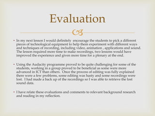 
• In my next lesson I would definitely encourage the students to pick a different
pieces of technological equipment to help them experiment with different ways
and techniques of recording, including video, animation , applications and sound.
The lesson required more time to make recordings, two lessons would have
improved the experience and given more time for a plenary at the end.
• Using the Audacity programme proved to be quite challenging for some of the
students, working in a group proved to be beneficial as some were more
advanced in ICT than others. Once the process of editing was fully explained
there were a few problems, some editing was hasty and some recordings were
lost. I had made a back up of the recordings so I was able to retrieve the lost
sound data.
• I have relate these evaluations and comments to relevant background research
and reading in my reflection.
Evaluation
 