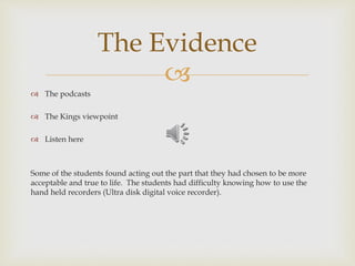 
 The podcasts
 The Kings viewpoint
 Listen here
Some of the students found acting out the part that they had chosen to be more
acceptable and true to life. The students had difficulty knowing how to use the
hand held recorders (Ultra disk digital voice recorder).
The Evidence
 
