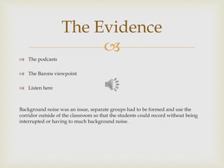 
 The podcasts
 The Barons viewpoint
 Listen here
Background noise was an issue, separate groups had to be formed and use the
corridor outside of the classroom so that the students could record without being
interrupted or having to much background noise.
The Evidence
 