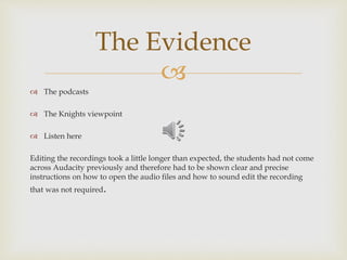 
 The podcasts
 The Knights viewpoint
 Listen here
Editing the recordings took a little longer than expected, the students had not come
across Audacity previously and therefore had to be shown clear and precise
instructions on how to open the audio files and how to sound edit the recording
that was not required.
The Evidence
 
