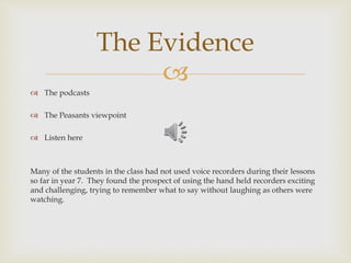 
 The podcasts
 The Peasants viewpoint
 Listen here
Many of the students in the class had not used voice recorders during their lessons
so far in year 7. They found the prospect of using the hand held recorders exciting
and challenging, trying to remember what to say without laughing as others were
watching.
The Evidence
 