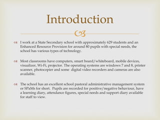 
 I work at a State Secondary school with approximately 629 students and an
Enhanced Resource Provision for around 80 pupils with special needs, the
school has various types of technology.
 Most classrooms have computers, smart board/whiteboard, mobile devices,
visualizer, Wi-Fi, projector. The operating systems are windows 7 and 8, printer
scanner, photocopier and some digital video recorders and cameras are also
available.
 The school has an excellent school pastoral administrative management system
or SPaMs for short. Pupils are recorded for positive/negative behaviour, have
a learning diary, attendance figures, special needs and support diary available
for staff to view.
Introduction
 