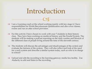 
 I am a Learning coach at the school working mainly with key stage 4, I have
responsibilities for Welsh Baccalaureate Qualification and also cover classes,
exams and run an after school provision.
 For this activity I have chosen to work with year 7 students in their history
class. They have been working on medieval history and the Feudal System. The
students will be making a podcast reporting on the daily routine and lifestyle of
the different class of people living around the time of the eleventh century.
 The students will discuss the advantages and disadvantages of the system and
evaluate the fairness of the system. They will also reflect and look at the need
for a such system and describe a similar system today, such as who is in charge
in school?
 Upload and edit the recording to the learning gateway media box facility. Use
Audacity to edit and listen to the recording.
Introduction
 