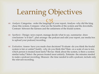  Analysis: Categorise- order the language of your report, Analyse- why did the king
chose this system, Compare- what are the benefits of the system and the downfalls,
Contrast- between the fairness and the unfairness of the feudal system.
 Synthesis : Design- news report, manage decide what to say, summarise- draw
conclusions ‘is it fair?’, plan arrange- the podcast and edit your report, use media box
to upload your podcast/recording.
 Evaluation: Assess- have you made clear decisions? Evaluate -do you think the feudal
system is fair or unfair? Justify- why do you think this? Rate- on a scale of one to ten,
which person is treated most fairly? Revise- think about the system, is there a system
similar today? Select- the person treated most unfairly. Estimate- the minutes needed
to make a podcast recording. Measure -the time needed to edit a podcast, include only
the relevant recording.
Learning Objectives
 