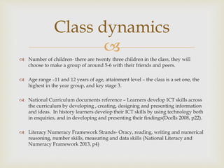 
 Number of children- there are twenty three children in the class, they will
choose to make a group of around 5-6 with their friends and peers.
 Age range –11 and 12 years of age, attainment level – the class is a set one, the
highest in the year group, and key stage 3.
 National Curriculum documents reference – Learners develop ICT skills across
the curriculum by developing , creating, designing and presenting information
and ideas. In history learners develop their ICT skills by using technology both
in enquiries, and in developing and presenting their findings(Dcells 2008, p22).
 Literacy Numeracy Framework Strands- Oracy, reading, writing and numerical
reasoning, number skills, measuring and data skills (National Literacy and
Numeracy Framework 2013, p4)
Class dynamics
 