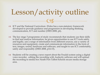 
 ICT and the National Curriculum -Wales has a non-statutory framework
developed to provide guidance and progression in developing thinking,
communication, ICT and number (DfES 2008, p6).
 The key stage 3 programme of study recommends that students use their skills
to find and analyse information, be given opportunities to use ICT tools safely
and legally, use a range of information from different sources, use a variety of
resources and equipment, create and communicate information in the form of
text, images, sound, hardware and software, and taught to use ICT comfortably,
safely and responsibly (DfES 2008, p14-15).
 Students will be creating a news report about the Feudal system using a digital
voice recorder, editing the recording with Audacity software and will upload
the recording to media box Neath Port Talbot Schools secure media storage
area.
Lesson/activity outline
 