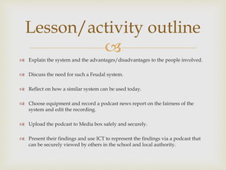 
 Explain the system and the advantages/disadvantages to the people involved.
 Discuss the need for such a Feudal system.
 Reflect on how a similar system can be used today.
 Choose equipment and record a podcast news report on the fairness of the
system and edit the recording.
 Upload the podcast to Media box safely and securely.
 Present their findings and use ICT to represent the findings via a podcast that
can be securely viewed by others in the school and local authority.
Lesson/activity outline
 