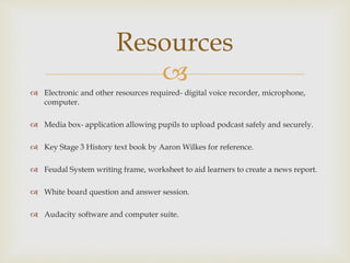
 Electronic and other resources required- digital voice recorder, microphone,
computer.
 Media box- application allowing pupils to upload podcast safely and securely.
 Key Stage 3 History text book by Aaron Wilkes for reference.
 Feudal System writing frame, worksheet to aid learners to create a news report.
 White board question and answer session.
 Audacity software and computer suite.
Resources
 