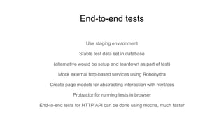 Use staging environment
Stable test data set in database
(alternative would be setup and teardown as part of test)
Mock external http-based services using Robohydra
Create page models for abstracting interaction with html/css
Protractor for running tests in browser
End-to-end tests for HTTP API can be done using mocha, much faster
End-to-end tests
 