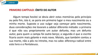 PRIMEIRO CAPÍTULO: ÓBITO DO AUTOR
Algum tempo hesitei se devia abrir estas memórias pelo princípio
ou pelo fim, isto é, se poria em primeiro lugar o meu nascimento ou a
minha morte. Suposto o uso vulgar seja começar pelo nascimento,
duas considerações me levaram a adotar diferente método: a primeira
é que não sou propriamente um autor defunto, mas um defunto
autor, para quem a campa foi outro berço; a segunda é que o escrito
ficaria assim mais galante e mais novo. Moisés, que também contou a
sua morte, não a pôs no introito, mas no cabo: diferença radical entre
este livro e o Pentateuco.
10
 
