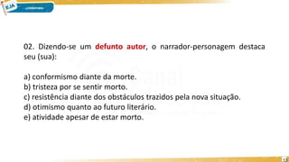 02. Dizendo-se um defunto autor, o narrador-personagem destaca
seu (sua):
a) conformismo diante da morte.
b) tristeza por se sentir morto.
c) resistência diante dos obstáculos trazidos pela nova situação.
d) otimismo quanto ao futuro literário.
e) atividade apesar de estar morto.
13
 