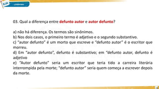 03. Qual a diferença entre defunto autor e autor defunto?
a) não há diferença. Os termos são sinônimos.
b) Nos dois casos, o primeiro termo é adjetivo e o segundo substantivo.
c) “autor defunto” é um morto que escreve e “defunto autor” é o escritor que
morreu.
d) Em “autor defunto”, defunto é substantivo; em “defunto autor, defunto é
adjetivo
e) “Autor defunto” seria um escritor que teria tido a carreira literária
interrompida pela morte; “defunto autor” seria quem começa a escrever depois
da morte.
14
 