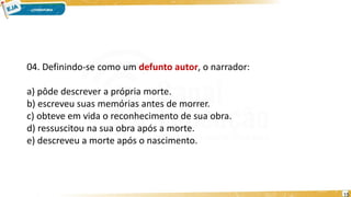 04. Definindo-se como um defunto autor, o narrador:
a) pôde descrever a própria morte.
b) escreveu suas memórias antes de morrer.
c) obteve em vida o reconhecimento de sua obra.
d) ressuscitou na sua obra após a morte.
e) descreveu a morte após o nascimento.
15
 