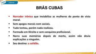 BRÁS CUBAS
 Narrador irônico que inviabiliza as mulheres do ponto de vista
moral.
 Sem apegos morais nem sociais.
 Tudo tentou, porém nada realizou.
 Formado em Direito e sem conquista profissional.
 Narra suas memórias depois de morto, assim não devia
explicações a ninguém.
 Seu destino: a solidão.
17
 