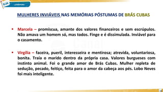 MULHERES INVIÁVEIS NAS MEMÓRIAS PÓSTUMAS DE BRÁS CUBAS
 Marcela – promíscua, amante dos valores financeiros e sem escrúpulos.
Não amava um homem só, mas todos. Finge e é dissimulada. Inviável para
o casamento.
 Virgília – faceira, pueril, interesseira e mentirosa; atrevida, voluntariosa,
bonita. Traía o marido dentro da própria casa. Valores burgueses com
instinto animal. Foi o grande amor de Brás Cubas. Mulher repleta de
sedução, pecado, feitiço, feita para o amor da cabeça aos pés. Lobo Neves
foi mais inteligente.
18
 
