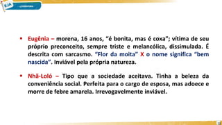  Eugênia – morena, 16 anos, “é bonita, mas é coxa”; vítima de seu
próprio preconceito, sempre triste e melancólica, dissimulada. É
descrita com sarcasmo. “Flor da moita” X o nome significa “bem
nascida”. Inviável pela própria natureza.
 Nhã-Loló – Tipo que a sociedade aceitava. Tinha a beleza da
conveniência social. Perfeita para o cargo de esposa, mas adoece e
morre de febre amarela. Irrevogavelmente inviável.
19
 