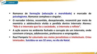  Romance de formação (educação e moralidade) e marcado de
psicologismo. Romance complexo e singular.
 O narrador irônico, ressentido, decepcionado, reconstrói por meio da
memória a adolescência vivida e perdida dentro internato Ateneu:
“Não é o internato que faz a sociedade; o internato a reflete”.
 A ação ocorre no ambiente fechado e corrupto de um internato, onde
convivem crianças, adolescentes, professores e empregados.
 Raul Pompeia foi caluniado nos meios jornalísticos e intelectuais. Criou
inimizades. Suicidou-se aos 32 anos, no dia do Natal.
21
 