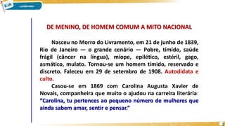 DE MENINO, DE HOMEM COMUM A MITO NACIONAL
Nasceu no Morro do Livramento, em 21 de junho de 1839,
Rio de Janeiro — o grande cenário — Pobre, tímido, saúde
frágil (câncer na língua), míope, epilético, estéril, gago,
asmático, mulato. Tornou-se um homem tímido, reservado e
discreto. Faleceu em 29 de setembro de 1908. Autodidata e
culto.
Casou-se em 1869 com Carolina Augusta Xavier de
Novais, companheira que muito o ajudou na carreira literária:
“Carolina, tu pertences ao pequeno número de mulheres que
ainda sabem amar, sentir e pensar.”
3
 