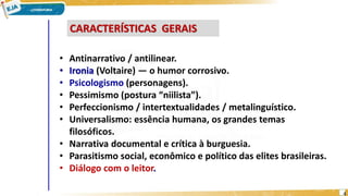 CARACTERÍSTICAS GERAIS
• Antinarrativo / antilinear.
• Ironia (Voltaire) — o humor corrosivo.
• Psicologismo (personagens).
• Pessimismo (postura “niilista”).
• Perfeccionismo / intertextualidades / metalinguístico.
• Universalismo: essência humana, os grandes temas
filosóficos.
• Narrativa documental e crítica à burguesia.
• Parasitismo social, econômico e político das elites brasileiras.
• Diálogo com o leitor.
4
 