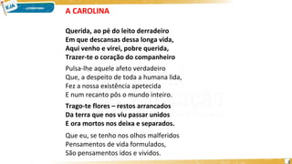 A CAROLINA
Querida, ao pé do leito derradeiro
Em que descansas dessa longa vida,
Aqui venho e virei, pobre querida,
Trazer-te o coração do companheiro
Pulsa-lhe aquele afeto verdadeiro
Que, a despeito de toda a humana lida,
Fez a nossa existência apetecida
E num recanto pôs o mundo inteiro.
Trago-te flores – restos arrancados
Da terra que nos viu passar unidos
E ora mortos nos deixa e separados.
Que eu, se tenho nos olhos malferidos
Pensamentos de vida formulados,
São pensamentos idos e vividos.
6
 