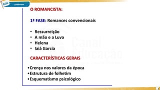 O ROMANCISTA:
1ª FASE: Romances convencionais
• Ressurreição
• A mão e a Luva
• Helena
• Iaiá Garcia
•Crença nos valores da época
•Estrutura de folhetim
•Esquematismo psicológico
CARACTERÍSTICAS GERAIS
7
 