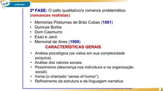 2ª FASE: O salto qualitativo/o romance problemático
(romances realistas):
• Memórias Póstumas de Brás Cubas (1881)
• Quincas Borba
• Dom Casmurro
• Esaú e Jacó
• Memorial de Aires (1908)
CARACTERÍSTICAS GERAIS
• Análise psicológica (os vistos em sua complexidade
psíquica).
• Análise dos valores sociais.
• Pessimismo (descrença nos indivíduos e na organização
social).
• Ironia (o chamado “sense of humor”).
• Refinamento da estrutura e da linguagem narrativa.
8
 