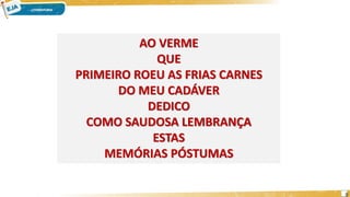 AO VERME
QUE
PRIMEIRO ROEU AS FRIAS CARNES
DO MEU CADÁVER
DEDICO
COMO SAUDOSA LEMBRANÇA
ESTAS
MEMÓRIAS PÓSTUMAS
9
 