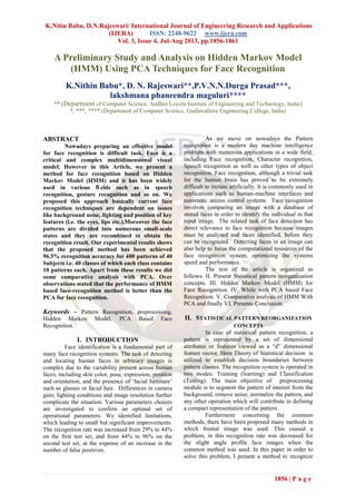 K.Nitin Babu, D.N.Rajeswari/ International Journal of Engineering Research and Applications
(IJERA) ISSN: 2248-9622 www.ijera.com
Vol. 3, Issue 4, Jul-Aug 2013, pp.1856-1861
1856 | P a g e
A Preliminary Study and Analysis on Hidden Markov Model
(HMM) Using PCA Techniques for Face Recognition
K.Nithin Babu*, D. N. Rajeswari**,P.V.N.N.Durga Prasad***,
lakshmana phaneendra maguluri****
** (Department of Computer Science, Andhra Loyola Institute of Engineering and Technology, India)
*, ***, **** (Department of Computer Science, Gudlavalleru Engineering College, India)
ABSTRACT
Nowadays preparing an effective model
for face recognition is difficult task. Face is a
critical and complex multidimensional visual
model. However in this Article, we present a
method for face recognition based on Hidden
Markov Model (HMM) and it has been widely
used in various ﬁ elds such as in speech
recognition, gesture recognition and so on. We
proposed this approach basically current face
recognition techniques are dependent on issues
like background noise, lighting and position of key
features (i.e. the eyes, lips etc.).Moreover the face
patterns are divided into numerous small-scale
states and they are recombined to obtain the
recognition result. Our experimental results shows
that the proposed method has been achieved
96.5% recognition accuracy for 400 patterns of 40
Subjects i.e. 40 classes of which each class contains
10 patterns each. Apart from these results we did
some comparative analysis with PCA. Over
observations stated that the performance of HMM
based face-recognition method is better than the
PCA for face recognition.
Keywords – Pattern Recognition, preprocessing,
Hidden Markov Model, PCA Based Face
Recognition.
I. INTRODUCTION
Face identification is a fundamental part of
many face recognition systems. The task of detecting
and locating human faces in arbitrary images is
complex due to the variability present across human
faces, including skin color, pose, expression, position
and orientation, and the presence of ‘facial furniture’
such as glasses or facial hair. Differences in camera
gain; lighting conditions and image resolution further
complicate the situation. Various parameters choices
are investigated to confirm an optimal set of
operational parameters. We identified limitations,
which leading to small but significant improvements.
The recognition rate was increased from 29% to 44%
on the first test set, and from 44% to 96% on the
second test set, at the expense of an increase in the
number of false positives.
As we move on nowadays the Pattern
recognition is a modern day machine intelligence
problem with numerous applications in a wide field,
including Face recognition, Character recognition,
Speech recognition as well as other types of object
recognition. Face recognition, although a trivial task
for the human brain has proved to be extremely
difficult to imitate artificially. It is commonly used in
applications such as human-machine interfaces and
automatic access control systems. Face recognition
involves comparing an image with a database of
stored faces in order to identify the individual in that
input image. The related task of face detection has
direct relevance to face recognition because images
must be analyzed and faces identified, before they
can be recognized. Detecting faces in an image can
also help to focus the computational resources of the
face recognition system, optimizing the systems
speed and performance.
The rest of the article is organized as
follows: II. Present Statistical pattern reorganization
concepts. III. Hidden Markov Model (HMM) for
Face Recognition. IV. While with PCA based Face
Recognition. V. Comparative analysis of HMM With
PCA and finally VI. Presents Conclusion.
II. STATISTICAL PATTERN REORGANIZATION
CONCEPTS
In case of statistical pattern recognition, a
pattern is represented by a set of dimensional
attributes or features viewed as a “d” dimensional
feature vector. Here Theory of Statistical decision is
utilized to establish decision boundaries between
pattern classes. The recognition system is operated in
two modes: Training (learning) and Classification
(Testing). The main objective of preprocessing
module is to segment the pattern of interest from the
background, remove noise, normalize the pattern, and
any other operation which will contribute in defining
a compact representation of the pattern.
Furthermore concerning the common
methods, there have been proposed many methods in
which frontal image was used. This caused a
problem, in this recognition rate was decreased for
the slight angle profile face images when the
common method was used. In this paper in order to
solve this problem, I present a method to recognize
 