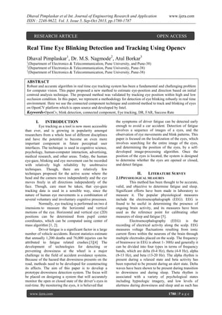 Dhaval Pimplaskar et al Int. Journal of Engineering Research and Application
ISSN : 2248-9622, Vol. 3, Issue 5, Sep-Oct 2013, pp.1780-1787

RESEARCH ARTICLE

www.ijera.com

OPEN ACCESS

Real Time Eye Blinking Detection and Tracking Using Opencv
Dhaval Pimplaskar1, Dr. M.S. Nagmode2, Atul Borkar3
1

(Department of Electronics & Telecommunication, Pune University, and Pune-38)
(Department of Electronics & Telecommunication, Pune University, Pune-38)
3
(Department of Electronics & Telecommunication, Pune University, Pune-38)
2

ABSTRACT
Robust and accurate algorithm in real time eye tracking system has been a fundamental and challenging problem
for computer vision. This paper proposed a new method to estimate eye-position and direction based on initial
centroid analysis technique. The proposed method was validated by tracking eye position within high and low
occlusion condition. In this paper, we represent a methodology for detection of eye blinking robustly in real time
environment. Here we use the connected component technique and centroid method to track and blinking of eyes
on OpenCV platform which is open source and developed by Intel.
Keywords-OpenCv, blink detection, connected component, Eye tracking, DR, FAR, Success Rate

I.

INTRODUCTION

Eye tracking as a tool is now more accessible
than ever, and is growing in popularity amongst
researchers from a whole host of different disciplines
and have the potential to become an even more
important component in future perceptual user
interfaces. The technique is used in cognitive science,
psychology, human-computer interaction, advertising,
medical research, and other areas. Today, the human
eye-gaze, blinking and eye movement can be recorded
with relatively high reliability by unobtrusive
techniques. Though, there are relatively few
techniques proposed for the active scene where the
head and the camera move independently and the eye
moves freely in all directions independently of the
face. Though, care must be taken, that eye-gaze
tracking data is used in a sensible way, since the
nature of human eye movements is a combination of
several voluntary and involuntary cognitive processes.
Normally, eye tracking is performed on two d
imensions to measure the horizontal and vertical
motions of the eye. Horizontal and vertical eye (2D)
positions can be determined from pupil center
coordinates, which can be computed using center of
mass algorithm [1, 2].
Driver fatigue is a significant factor in a large
number of vehicle accidents. Recent statistics estimate
that annually 1,200 deaths and 76,000 injuries can be
attributed to fatigue related crashes.[3][4] The
development of technologies for detecting or
preventing drowsiness at the wheel is a major
challenge in the field of accident avoidance systems.
Because of the hazard that drowsiness presents on the
road, methods need to be developed for counteracting
its affects. The aim of this paper is to develop a
prototype drowsiness detection system. The focus will
be placed on designing a system that will accurately
monitor the open or closed state of the driver’s eyes in
real-time. By monitoring the eyes, it is believed that
www.ijera.com

the symptoms of driver fatigue can be detected early
enough to avoid a car accident. Detection of fatigue
involves a sequence of images of a eyes, and the
observation of eye movements and blink patterns. This
paper is focused on the localization of the eyes, which
involves searching for the entire image of the eyes,
and determining the position of the eyes, by a selfdeveloped image-processing algorithm. Once the
position of the eyes is located, the system is designed
to determine whether the eyes are opened or closed,
and detect fatigue.

II.

LITERATURE SURVEY

2.1PHYSIOLOGICAL MEASURES
This method has been thought to be accurate,
valid, and objective to determine fatigue and sleep.
Significant efforts have been made in laboratory to
measure it. The popular physiological measures
include the electroencephalograph (EEG). EEG is
found to be useful in determining the presence of
ongoing brain activity, and its measures have been
used as the reference point for calibrating other
measures of sleep and fatigue [5].
Electroencephalography (EEG) is the
recording of electrical activity along the scalp. EEG
measures voltage fluctuations resulting from ionic
current flows within the neurons of the brain through
multiple electrodes placed on the scalp. The frequency
of brainwave in EEG is about 1- 30Hz and generally it
can be divided into four types in terms of frequency
bands, which are delta (0-4 Hz), theta (4-8 Hz), alpha
(8-13 Hz), and beta (13-20 Hz). The alpha rhythm is
present during a relaxed state and beta activity has
been reported to be present during an alert state. Delta
waves have been shown to be present during transition
to drowsiness and during sleep. Theta rhythm is
associated with a variety of psychological states
including hypnologic imagery, and low levels of
alertness during drowsiness and sleep and as such has
1780 | P a g e

 