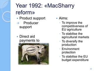 Year 1992: «MacSharry
reform»
 Product support
 Producer
support
 Direct aid
payments to
farmers
 Aims:
◦ To improve the
competitiveness of
EU agriculture
◦ To stabilise the
agricultural markets
◦ To diversify the
production
◦ Environment
protection
◦ To stabilise the EU
budget expenditure
10
 