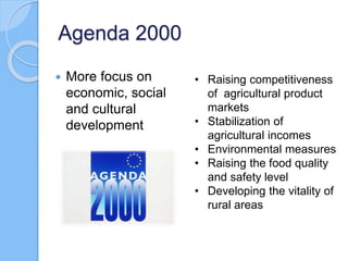 Agenda 2000
 More focus on
economic, social
and cultural
development
• Raising competitiveness
of agricultural product
markets
• Stabilization of
agricultural incomes
• Environmental measures
• Raising the food quality
and safety level
• Developing the vitality of
rural areas
 
