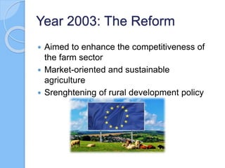 Year 2003: The Reform
 Aimed to enhance the competitiveness of
the farm sector
 Market-oriented and sustainable
agriculture
 Srenghtening of rural development policy
 