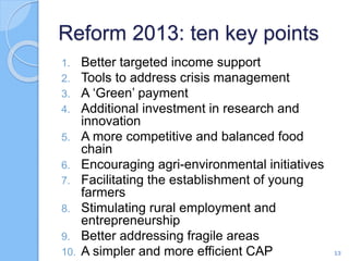 Reform 2013: ten key points
1. Better targeted income support
2. Tools to address crisis management
3. A ‘Green’ payment
4. Additional investment in research and
innovation
5. A more competitive and balanced food
chain
6. Encouraging agri-environmental initiatives
7. Facilitating the establishment of young
farmers
8. Stimulating rural employment and
entrepreneurship
9. Better addressing fragile areas
10. A simpler and more efficient CAP 13
 