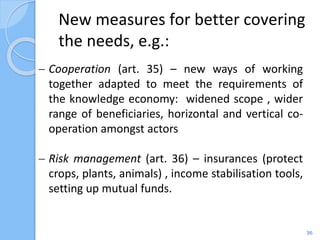 New measures for better covering
the needs, e.g.:
36
 Cooperation (art. 35) – new ways of working
together adapted to meet the requirements of
the knowledge economy: widened scope , wider
range of beneficiaries, horizontal and vertical co-
operation amongst actors
 Risk management (art. 36) – insurances (protect
crops, plants, animals) , income stabilisation tools,
setting up mutual funds.
 