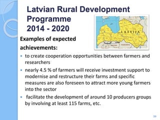 Examples of expected
achievements:
 to create cooperation opportunities between farmers and
researchers
 nearly 4.5 % of farmers will receive investment support to
modernise and restructure their farms and specific
measures are also foreseen to attract more young farmers
into the sector
 facilitate the development of around 10 producers groups
by involving at least 115 farms, etc.
Latvian Rural Development
Programme
2014 - 2020
39
 