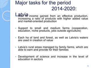 Major tasks for the period
2014-2020:
Latvia Rise in income gained from an effective production,
increasing a ratio of products with higher added value
and market-oriented production
 Support to small and medium farms (cooperation,
education, niche products, jobs outside agriculture)
 Each ha of land and forest, as well as Latvia’s waters
are used in creation of value
 Latvia’s rural areas managed by family farms, which are
able to earn and provide for their families
 Development of science and increase in the level of
education in sectors
41
 
