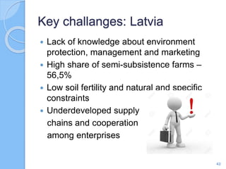  Lack of knowledge about environment
protection, management and marketing
 High share of semi-subsistence farms –
56,5%
 Low soil fertility and natural and specific
constraints
 Underdeveloped supply
chains and cooperation
among enterprises
Key challanges: Latvia
42
 