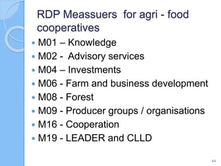  M01 – Knowledge
 M02 - Advisory services
 M04 – Investments
 M06 - Farm and business development
 M08 - Forest
 M09 - Producer groups / organisations
 M16 - Cooperation
 M19 - LEADER and CLLD
RDP Meassuers for agri - food
cooperatives
44
 
