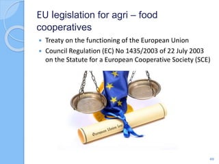 EU legislation for agri – food
cooperatives
 Treaty on the functioning of the European Union
 Council Regulation (EC) No 1435/2003 of 22 July 2003
on the Statute for a European Cooperative Society (SCE)
49
 