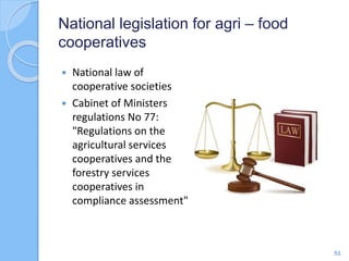 National legislation for agri – food
cooperatives
 National law of
cooperative societies
 Cabinet of Ministers
regulations No 77:
"Regulations on the
agricultural services
cooperatives and the
forestry services
cooperatives in
compliance assessment"
51
 