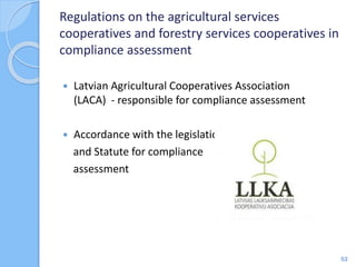 Regulations on the agricultural services
cooperatives and forestry services cooperatives in
compliance assessment
 Latvian Agricultural Cooperatives Association
(LACA) - responsible for compliance assessment
 Accordance with the legislation
and Statute for compliance
assessment
52
 